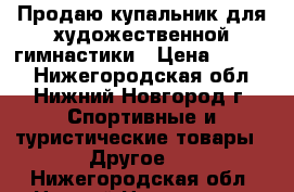 Продаю купальник для художественной гимнастики › Цена ­ 7 500 - Нижегородская обл., Нижний Новгород г. Спортивные и туристические товары » Другое   . Нижегородская обл.,Нижний Новгород г.